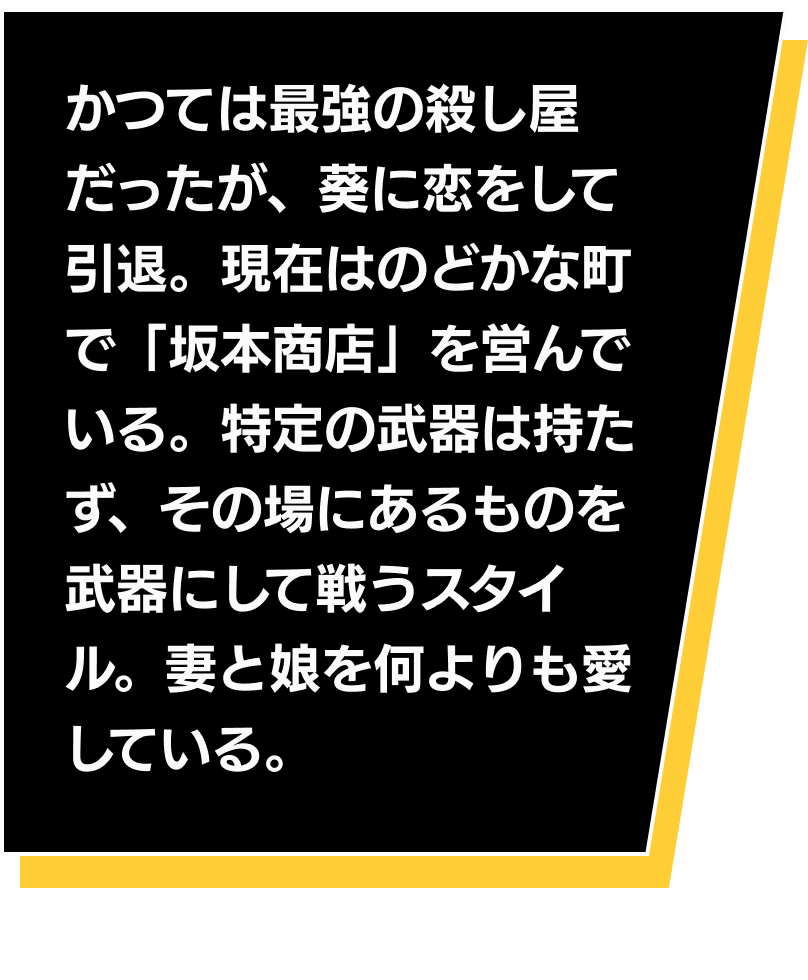 かつては最強の殺し屋だったが、葵に恋をして引退。現在はのどかな町で「坂本商店」を営んでいる。特定の武器は持たず、その場にあるものを武器にして戦うスタイル。妻と娘を何よりも愛している。