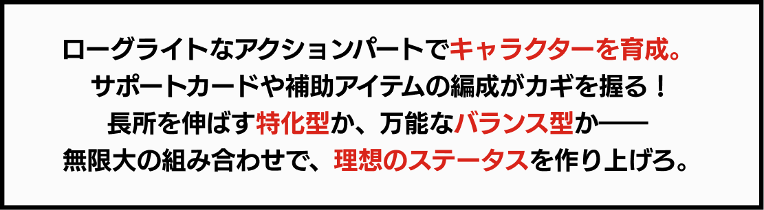 ローグライトなアクションパートでキャラクターを育成。 サポートカードや補助アイテムの編成がカギを握る！長所を伸ばす特化型か、万能なバランス型か―― 無限大の組み合わせで、理想のステータスを作り上げろ。