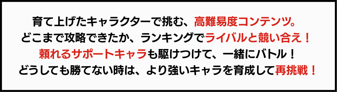 育て上げたキャラクターで挑む、高難易度コンテンツ。 どこまで攻略できたか、ランキングでライバルと競い合え！ 頼れるサポートキャラも駆けつけて、一緒にバトル！どうしても勝てない時は、より強いキャラを育成して再挑戦！