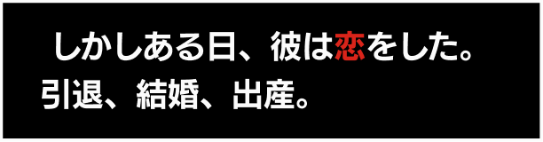  しかしある日、彼は恋をした。引退、結婚、出産。